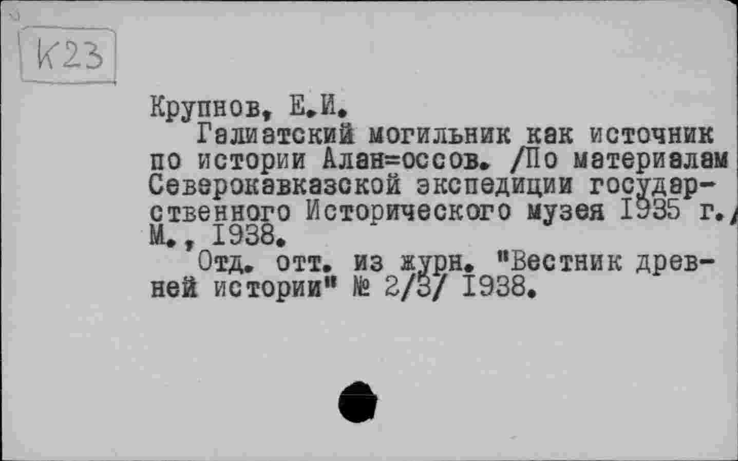 ﻿Крупнов, E-И.
Галиатский могильник как источник по истории Алан=оссов. /По материалам Северокавказской экспедиции государственного Исторического музея ІУ35 г. И., 1938.
Отд. отт. из журн. "Вестник древней истории” № 2/3/ 1938.